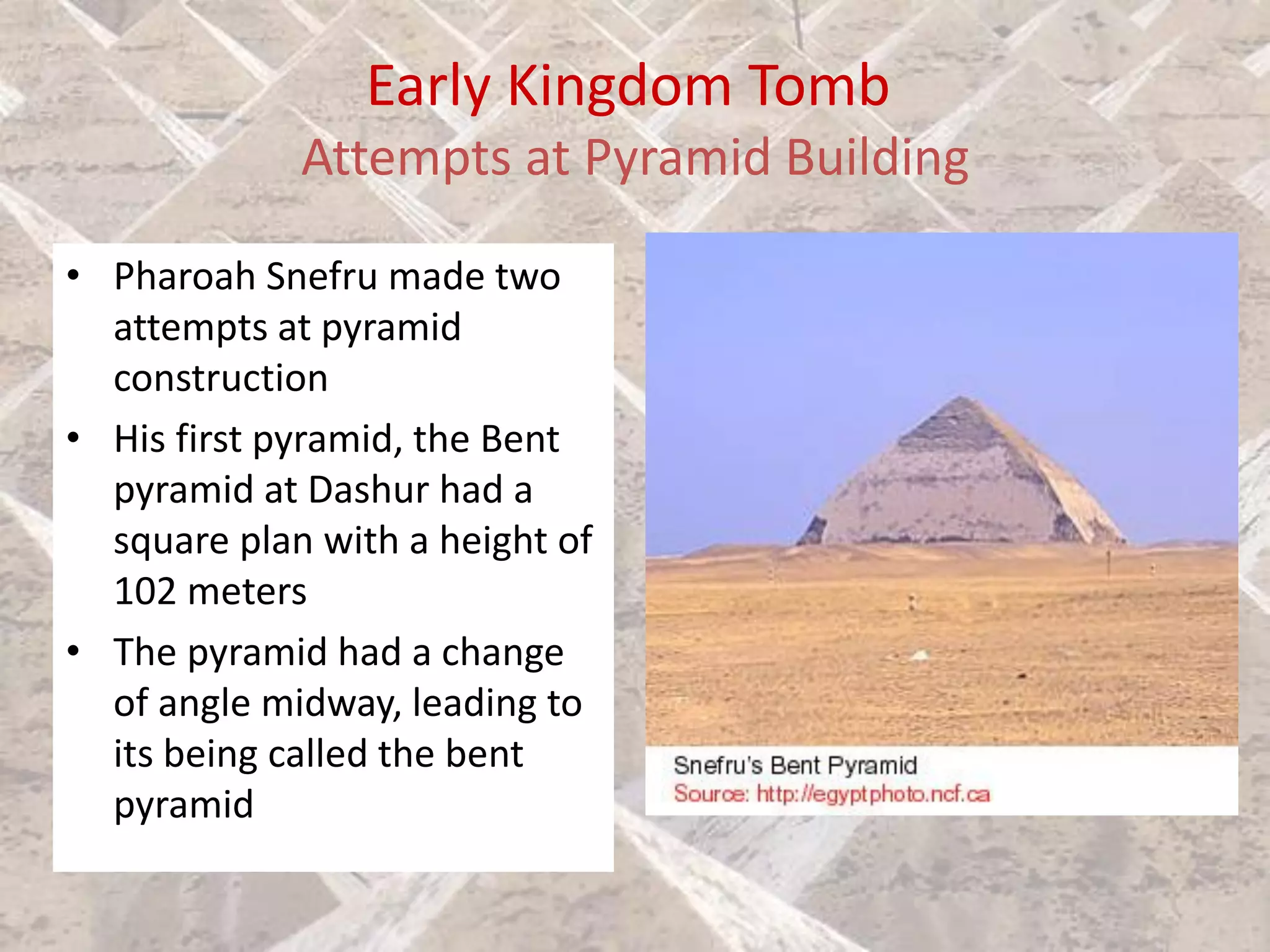 Early Kingdom Tomb
Attempts at Pyramid Building
• Pharoah Snefru made two
attempts at pyramid
construction
• His first pyramid, the Bent
pyramid at Dashur had a
square plan with a height of
102 meters
• The pyramid had a change
of angle midway, leading to
its being called the bent
pyramid
 