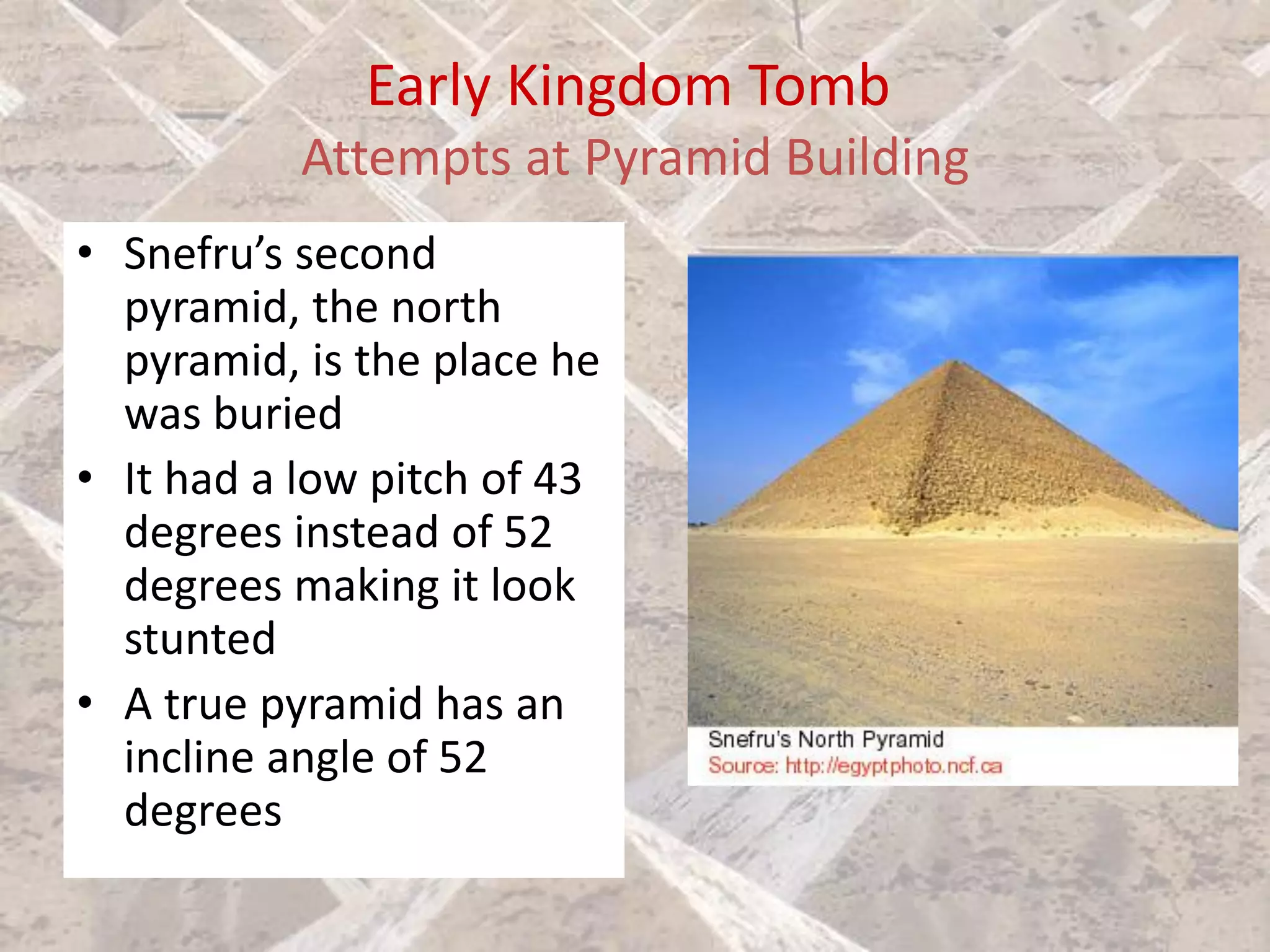 Early Kingdom Tomb
Attempts at Pyramid Building
• Snefru’s second
pyramid, the north
pyramid, is the place he
was buried
• It had a low pitch of 43
degrees instead of 52
degrees making it look
stunted
• A true pyramid has an
incline angle of 52
degrees
 