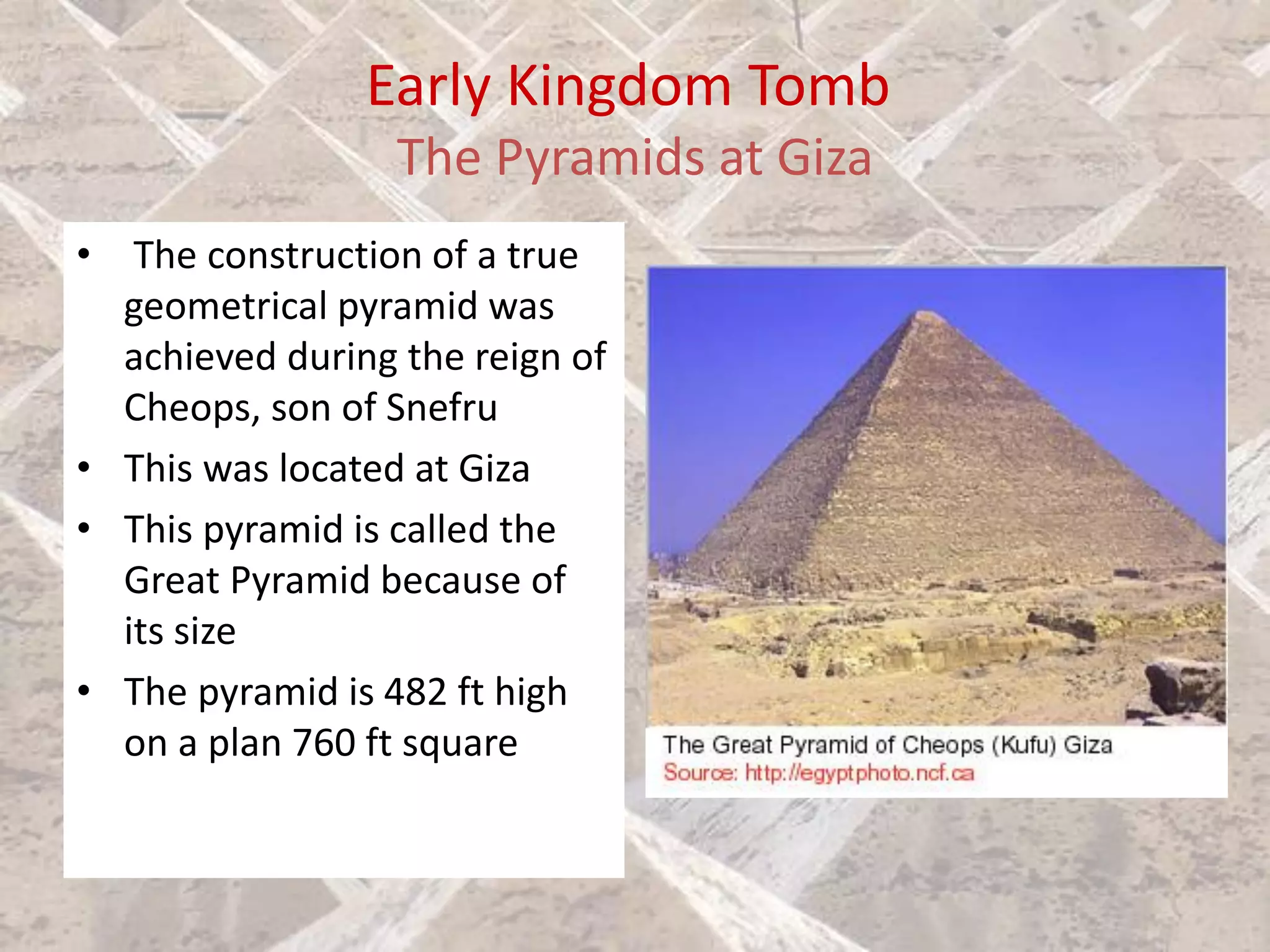 Early Kingdom Tomb
The Pyramids at Giza
• The construction of a true
geometrical pyramid was
achieved during the reign of
Cheops, son of Snefru
• This was located at Giza
• This pyramid is called the
Great Pyramid because of
its size
• The pyramid is 482 ft high
on a plan 760 ft square
 