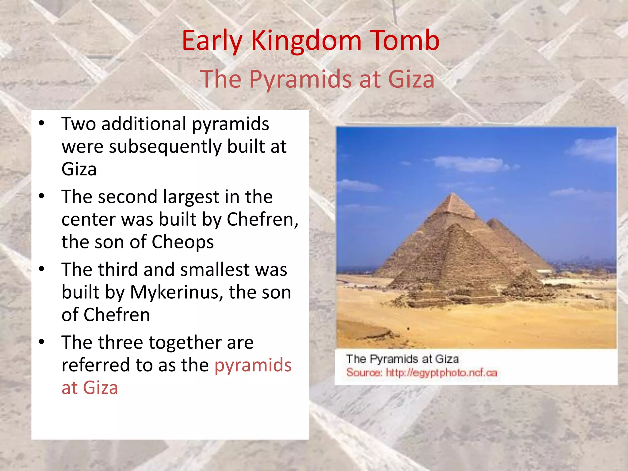 Early Kingdom Tomb
The Pyramids at Giza
• Two additional pyramids
were subsequently built at
Giza
• The second largest in the
center was built by Chefren,
the son of Cheops
• The third and smallest was
built by Mykerinus, the son
of Chefren
• The three together are
referred to as the pyramids
at Giza
 