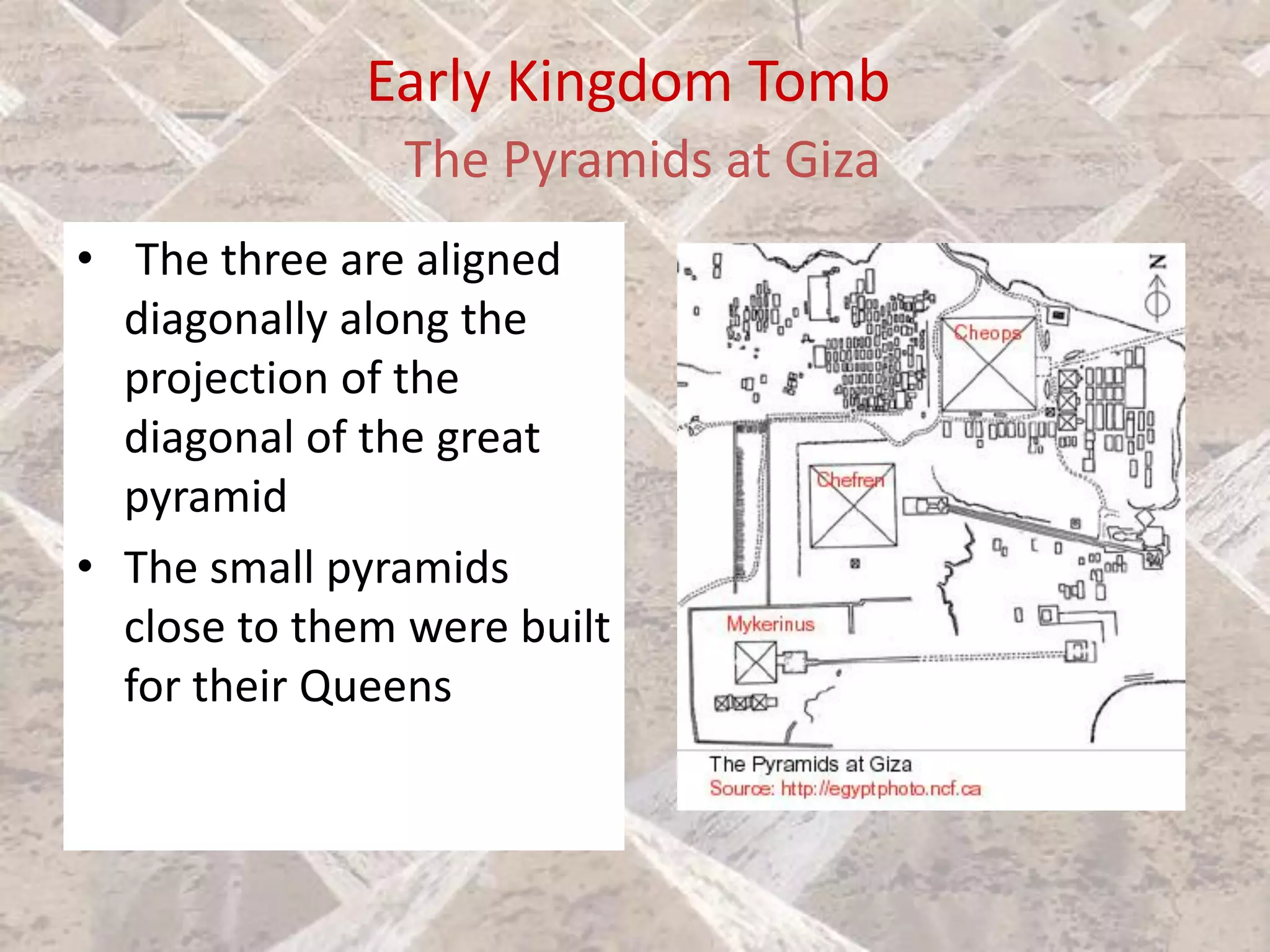 Early Kingdom Tomb
The Pyramids at Giza
• The three are aligned
diagonally along the
projection of the
diagonal of the great
pyramid
• The small pyramids
close to them were built
for their Queens
 