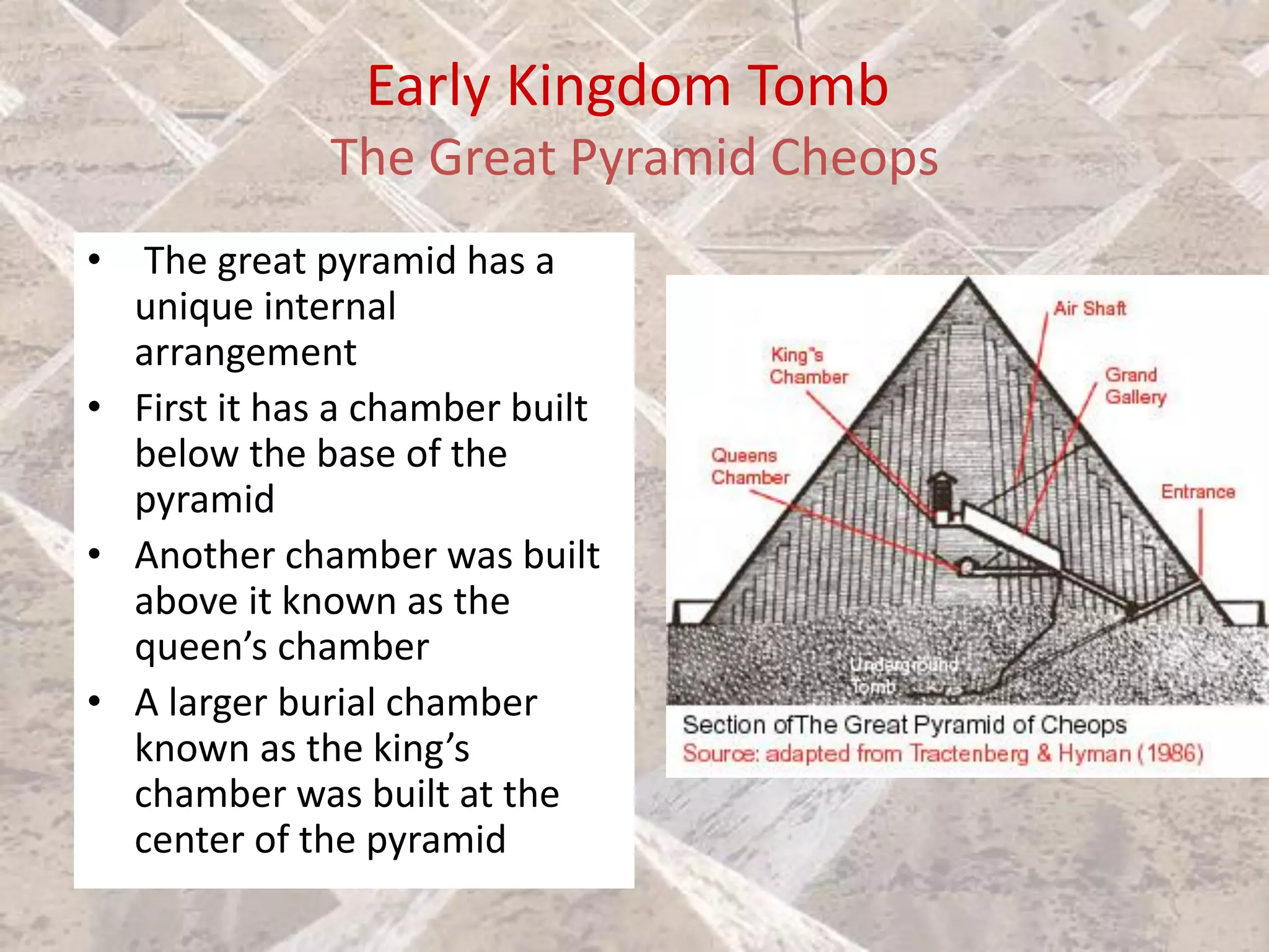 Early Kingdom Tomb
The Great Pyramid Cheops
• The great pyramid has a
unique internal
arrangement
• First it has a chamber built
below the base of the
pyramid
• Another chamber was built
above it known as the
queen’s chamber
• A larger burial chamber
known as the king’s
chamber was built at the
center of the pyramid
 