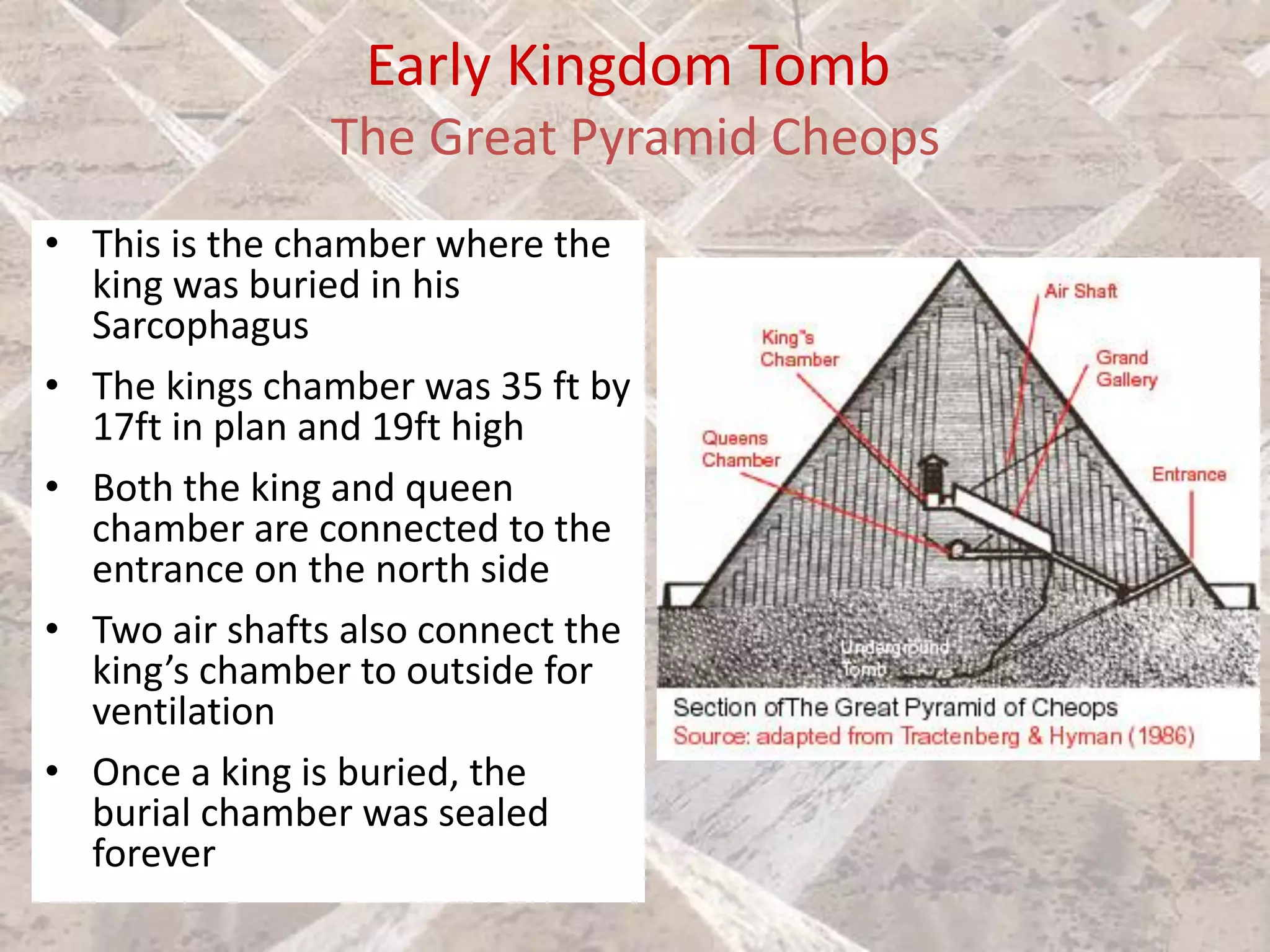 Early Kingdom Tomb
The Great Pyramid Cheops
• This is the chamber where the
king was buried in his
Sarcophagus
• The kings chamber was 35 ft by
17ft in plan and 19ft high
• Both the king and queen
chamber are connected to the
entrance on the north side
• Two air shafts also connect the
king’s chamber to outside for
ventilation
• Once a king is buried, the
burial chamber was sealed
forever
 