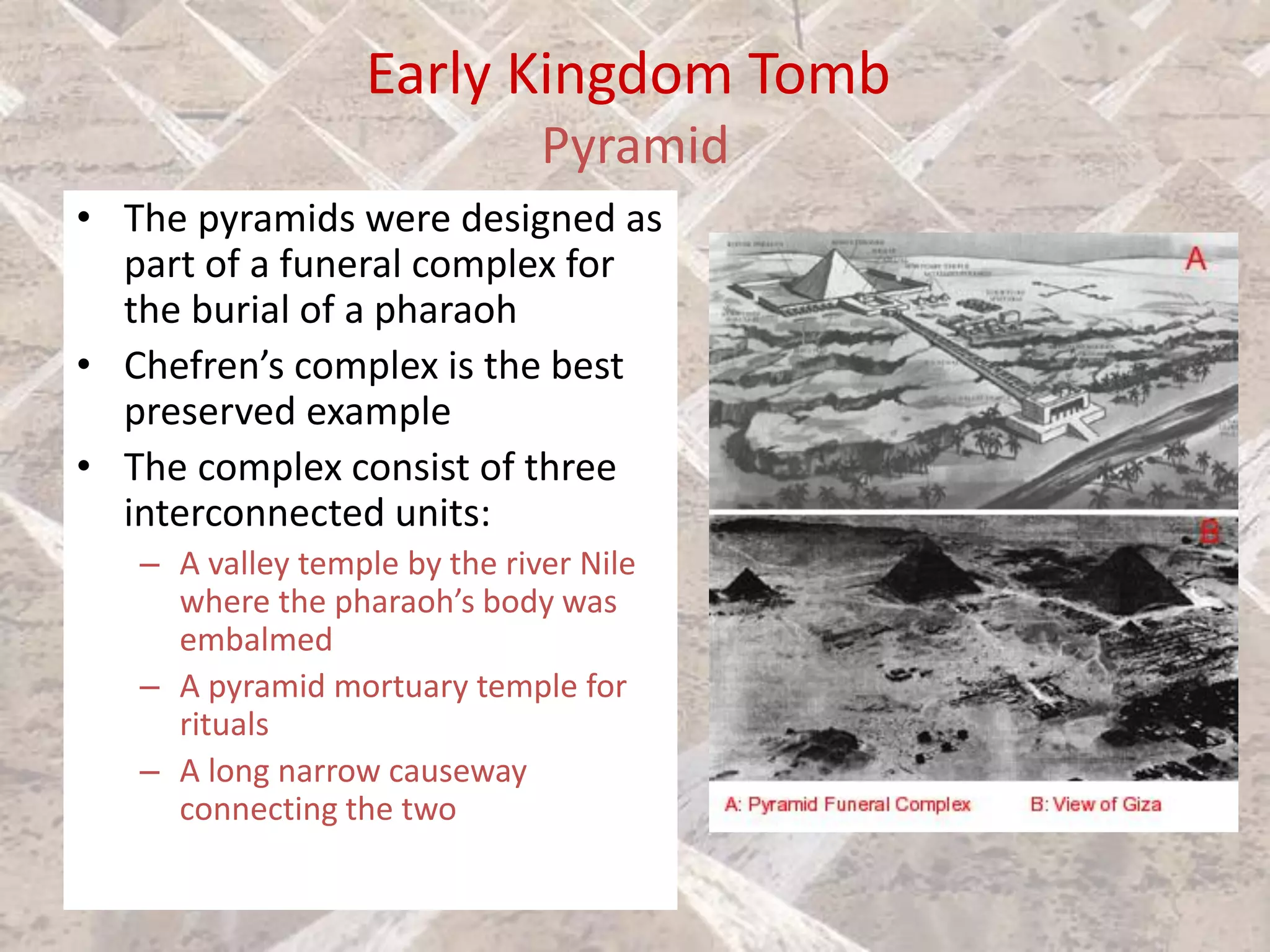Early Kingdom Tomb
Pyramid
• The pyramids were designed as
part of a funeral complex for
the burial of a pharaoh
• Chefren’s complex is the best
preserved example
• The complex consist of three
interconnected units:
– A valley temple by the river Nile
where the pharaoh’s body was
embalmed
– A pyramid mortuary temple for
rituals
– A long narrow causeway
connecting the two
 