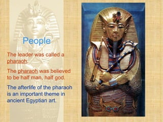 People The leader was called a  pharaoh . The  pharaoh  was believed to be half man, half god. The afterlife of the pharaoh is an important theme in ancient Egyptian art.   