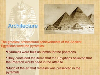 Architecture The greatest architectural achievements of the Ancient Egyptians were the pyramids. Pyramids were built as tombs for the pharaohs. They contained the items that the Egyptians believed that the Pharaoh would need in the afterlife. Much of the art that remains was preserved in the pyramids. 