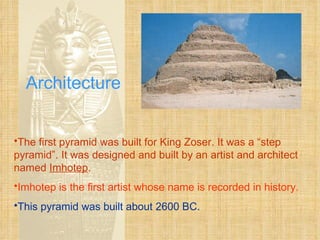 Architecture The first pyramid was built for King Zoser. It was a “step pyramid”. It was designed and built by an artist and architect named  Imhotep . Imhotep is the first artist whose name is recorded in history. This pyramid was built about 2600 BC. 