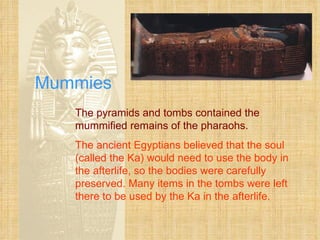 Mummies The pyramids and tombs contained the mummified remains of the pharaohs. The ancient Egyptians believed that the soul (called the Ka) would need to use the body in the afterlife, so the bodies were carefully preserved. Many items in the tombs were left there to be used by the Ka in the afterlife. 