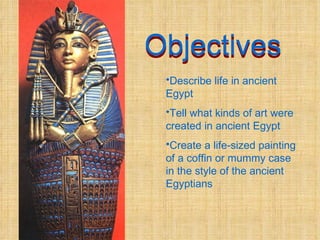 Objectives Objectives Describe life in ancient Egypt Tell what kinds of art were created in ancient Egypt Create a life-sized painting of a coffin or mummy case in the style of the ancient Egyptians 
