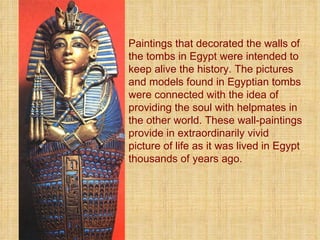 Paintings that decorated the walls of the tombs in Egypt were intended to keep alive the history. The pictures and models found in Egyptian tombs were connected with the idea of providing the soul with helpmates in the other world. These wall-paintings provide in extraordinarily vivid picture of life as it was lived in Egypt thousands of years ago.  