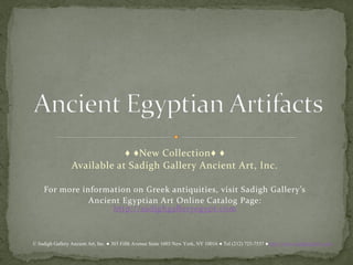 ♦ ♦New Collection♦ ♦
                 Available at Sadigh Gallery Ancient Art, Inc.

  For more information on Egyptian antiquities, visit Sadigh Gallery’s
              Ancient Egyptian Art Online Catalog Page:
                    http://sadighgalleryegypt.com



© Sadigh Gallery Ancient Art, Inc. ● 303 Fifth Avenue Suite 1603 New York, NY 10016 ● Tel (212) 725-7537 ● http://www.sadighgallery.com
 