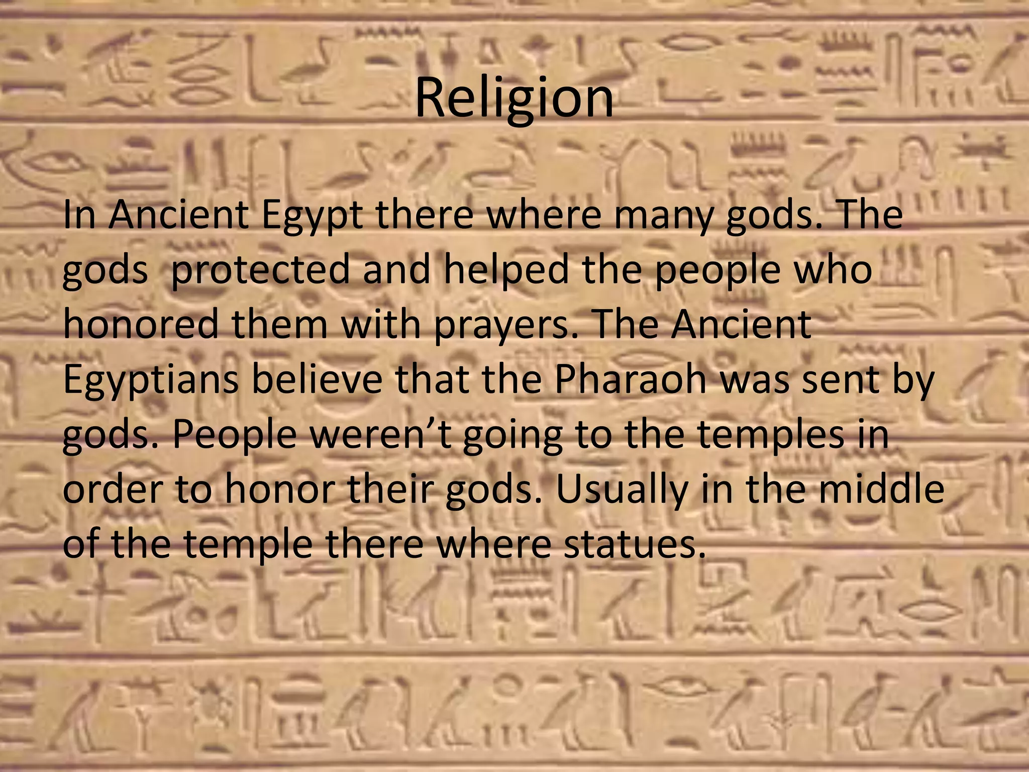 Religion
In Ancient Egypt there where many gods. The
gods protected and helped the people who
honored them with prayers. The Ancient
Egyptians believe that the Pharaoh was sent by
gods. People weren’t going to the temples in
order to honor their gods. Usually in the middle
of the temple there where statues.