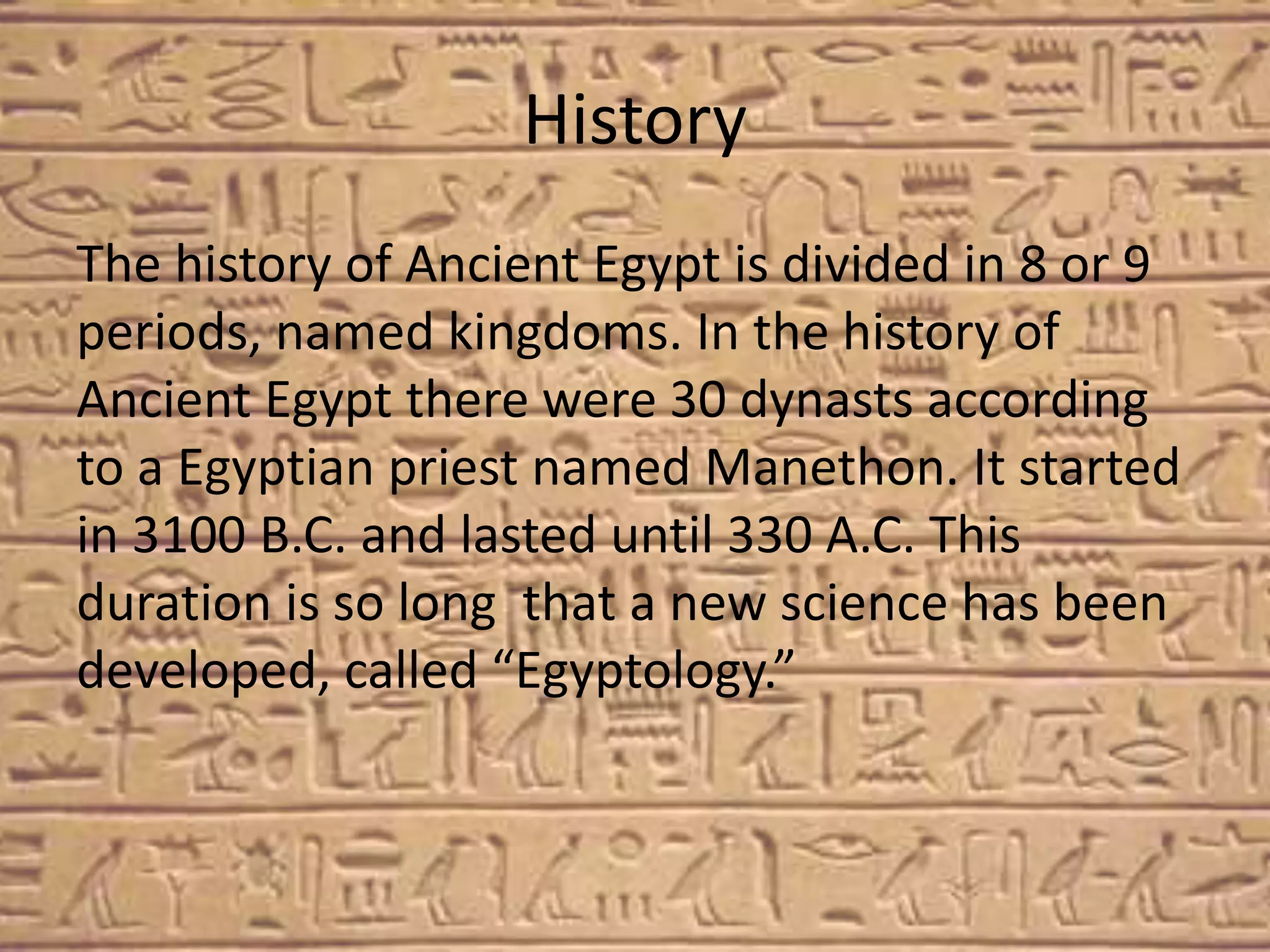 History
The history of Ancient Egypt is divided in 8 or 9
periods, named kingdoms. In the history of
Ancient Egypt there were 30 dynasts according
to a Egyptian priest named Manethon. It started
in 3100 B.C. and lasted until 330 A.C. This
duration is so long that a new science has been
developed, called “Egyptology.”