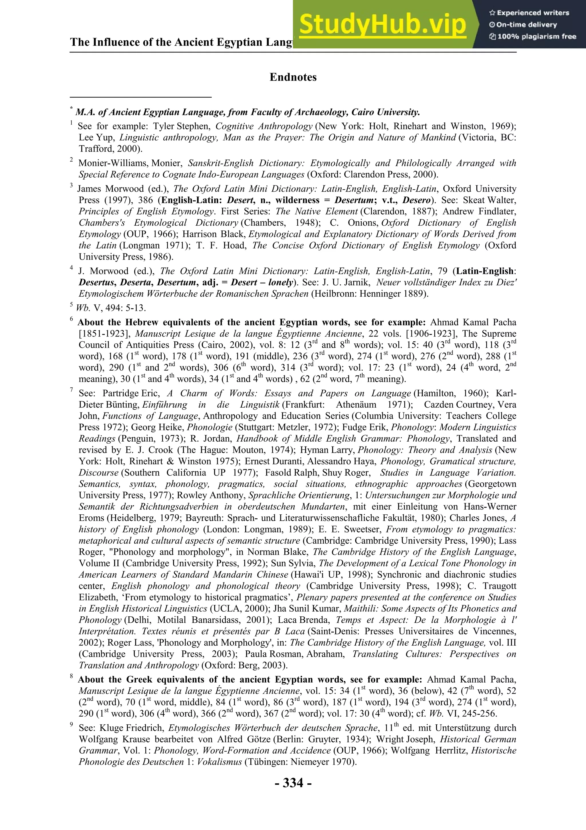 The Influence of the Ancient Egyptian Language on the European Languages
- 334 -
Endnotes
*
M.A. of Ancient Egyptian Language, from Faculty of Archaeology, Cairo University.
1
See for example: Tyler Stephen, Cognitive Anthropology (New York: Holt, Rinehart and Winston, 1969);
Lee Yup, Linguistic anthropology, Man as the Prayer: The Origin and Nature of Mankind (Victoria, BC:
Trafford, 2000).
2
Monier-Williams, Monier, Sanskrit-English Dictionary: Etymologically and Philologically Arranged with
Special Reference to Cognate Indo-European Languages (Oxford: Clarendon Press, 2000).
3
James Morwood (ed.), The Oxford Latin Mini Dictionary: Latin-English, English-Latin, Oxford University
Press (1997), 386 (English-Latin: Desert, n., wilderness = Desertum; v.t., Desero). See: Skeat Walter,
Principles of English Etymology. First Series: The Native Element (Clarendon, 1887); Andrew Findlater,
Chambers's Etymological Dictionary (Chambers, 1948); C. Onions, Oxford Dictionary of English
Etymology (OUP, 1966); Harrison Black, Etymological and Explanatory Dictionary of Words Derived from
the Latin (Longman 1971); T. F. Hoad, The Concise Oxford Dictionary of English Etymology (Oxford
University Press, 1986).
4
J. Morwood (ed.), The Oxford Latin Mini Dictionary: Latin-English, English-Latin, 79 (Latin-English:
Desertus, Deserta, Desertum, adj. = Desert – lonely). See: J. U. Jarnik, Neuer vollständiger Index zu Diez'
Etymologischem Wörterbuche der Romanischen Sprachen (Heilbronn: Henninger 1889).
5
Wb. V, 494: 5-13.
6
About the Hebrew equivalents of the ancient Egyptian words, see for example: Ahmad Kamal Pacha
[1851-1923], Manuscript Lesique de la langue Égyptienne Ancienne, 22 vols. [1906-1923], The Supreme
Council of Antiquities Press (Cairo, 2002), vol. 8: 12 (3rd
and 8th
words); vol. 15: 40 (3rd
word), 118 (3rd
word), 168 (1st
word), 178 (1st
word), 191 (middle), 236 (3rd
word), 274 (1st
word), 276 (2nd
word), 288 (1st
word), 290 (1st
and 2nd
words), 306 (6th
word), 314 (3rd
word); vol. 17: 23 (1st
word), 24 (4th
word, 2nd
meaning), 30 (1st
and 4th
words), 34 (1st
and 4th
words) , 62 (2nd
word, 7th
meaning).
7
See: Partridge Eric, A Charm of Words: Essays and Papers on Language (Hamilton, 1960); Karl-
Dieter Bünting, Einführung in die Linguistik (Frankfurt: Athenäum 1971); Cazden Courtney, Vera
John, Functions of Language, Anthropology and Education Series (Columbia University: Teachers College
Press 1972); Georg Heike, Phonologie (Stuttgart: Metzler, 1972); Fudge Erik, Phonology: Modern Linguistics
Readings (Penguin, 1973); R. Jordan, Handbook of Middle English Grammar: Phonology, Translated and
revised by E. J. Crook (The Hague: Mouton, 1974); Hyman Larry, Phonology: Theory and Analysis (New
York: Holt, Rinehart & Winston 1975); Ernest Duranti, Alessandro Haya, Phonology, Gramatical structure,
Discourse (Southern California UP 1977); Fasold Ralph, Shuy Roger, Studies in Language Variation.
Semantics, syntax, phonology, pragmatics, social situations, ethnographic approaches (Georgetown
University Press, 1977); Rowley Anthony, Sprachliche Orientierung, 1: Untersuchungen zur Morphologie und
Semantik der Richtungsadverbien in oberdeutschen Mundarten, mit einer Einleitung von Hans-Werner
Eroms (Heidelberg, 1979; Bayreuth: Sprach- und Literaturwissenschafliche Fakultät, 1980); Charles Jones, A
history of English phonology (London: Longman, 1989); E. E. Sweetser, From etymology to pragmatics:
metaphorical and cultural aspects of semantic structure (Cambridge: Cambridge University Press, 1990); Lass
Roger, "Phonology and morphology", in Norman Blake, The Cambridge History of the English Language,
Volume II (Cambridge University Press, 1992); Sun Sylvia, The Development of a Lexical Tone Phonology in
American Learners of Standard Mandarin Chinese (Hawai'i UP, 1998); Synchronic and diachronic studies
center, English phonology and phonological theory (Cambridge University Press, 1998); C. Traugott
Elizabeth, ‘From etymology to historical pragmatics’, Plenary papers presented at the conference on Studies
in English Historical Linguistics (UCLA, 2000); Jha Sunil Kumar, Maithili: Some Aspects of Its Phonetics and
Phonology (Delhi, Motilal Banarsidass, 2001); Laca Brenda, Temps et Aspect: De la Morphologie à l'
Interprétation. Textes réunis et présentés par B Laca (Saint-Denis: Presses Universitaires de Vincennes,
2002); Roger Lass, 'Phonology and Morphology', in: The Cambridge History of the English Language, vol. III
(Cambridge University Press, 2003); Paula Rosman, Abraham, Translating Cultures: Perspectives on
Translation and Anthropology (Oxford: Berg, 2003).
8
About the Greek equivalents of the ancient Egyptian words, see for example: Ahmad Kamal Pacha,
Manuscript Lesique de la langue Égyptienne Ancienne, vol. 15: 34 (1st
word), 36 (below), 42 (7th
word), 52
(2nd
word), 70 (1st
word, middle), 84 (1st
word), 86 (3rd
word), 187 (1st
word), 194 (3rd
word), 274 (1st
word),
290 (1st
word), 306 (4th
word), 366 (2nd
word), 367 (2nd
word); vol. 17: 30 (4th
word); cf. Wb. VI, 245-256.
9
See: Kluge Friedrich, Etymologisches Wörterbuch der deutschen Sprache, 11th
ed. mit Unterstützung durch
Wolfgang Krause bearbeitet von Alfred Götze (Berlin: Gruyter, 1934); Wright Joseph, Historical German
Grammar, Vol. 1: Phonology, Word-Formation and Accidence (OUP, 1966); Wolfgang Herrlitz, Historische
Phonologie des Deutschen 1: Vokalismus (Tübingen: Niemeyer 1970).
 