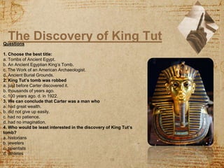 The Discovery of King Tut
10
Questions
1. Choose the best title:
a. Tombs of Ancient Egypt.
b. An Ancient Egyptian King’s Tomb.
c. The Work of an American Archaeologist.
d. Ancient Burial Grounds.
2. King Tut’s tomb was robbed
a. just before Carter discovered it.
b. thousands of years ago.
c. 100 years ago. d. in 1922.
3. We can conclude that Carter was a man who
a. had great wealth.
b. did not give up easily.
c. had no patience.
d. had no imagination.
4. Who would be least interested in the discovery of King Tut’s
tomb?
a. historians
b. jewelers
c. scientists
d. athletes
 