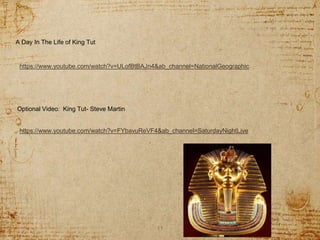 11
https://www.youtube.com/watch?v=ULofBtBAJn4&ab_channel=NationalGeographic
A Day In The Life of King Tut
Optional Video: King Tut- Steve Martin
https://www.youtube.com/watch?v=FYbavuReVF4&ab_channel=SaturdayNightLive
 