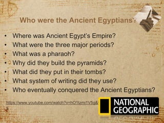 Who were the Ancient Egyptians?
3
https://www.youtube.com/watch?v=hO1tzmi1V5g&t=247
s
• Where was Ancient Egypt’s Empire?
• What were the three major periods?
• What was a pharaoh?
• Why did they build the pyramids?
• What did they put in their tombs?
• What system of writing did they use?
• Who eventually conquered the Ancient Egyptians?
 