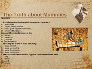 The Truth about Mummies
8
Questions
1. Egyptians made dead people into mummies because it
A. was the law.
B. helped prevent disease.
C. was a quick way to bury the dead.
D. preserved the bodies.
2. Ancient Egyptian tombs were like
A. homes.
B. museums.
C. churches.
D. modern graves.
3. How long did it take to make a mummy?
A. about a month
B. about two months
C. about three months
D. about four months
4. We can conclude that ancient Egyptian funeral ceremonies were
A. long.
B. cheap.
C. short.
D. simple.
 