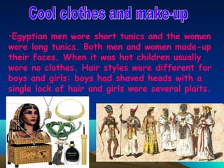 •Egyptian men wore short tunics and the women
wore long tunics. Both men and women made-up
their faces. When it was hot children usually
wore no clothes. Hair styles were different for
boys and girls: boys had shaved heads with a
single lock of hair and girls wore several plaits.
 