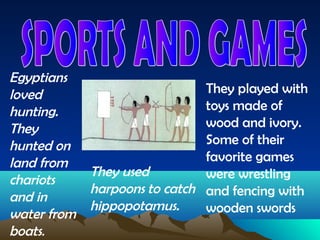 Egyptians
loved                          They played with
hunting.                       toys made of
They                           wood and ivory.
hunted on                      Some of their
land from                      favorite games
           They used           were wrestling
chariots
           harpoons to catch   and fencing with
and in
           hippopotamus.       wooden swords
water from
boats.
 