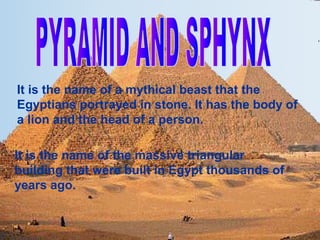 It is the name of a mythical beast that the
Egyptians portrayed in stone. It has the body of
a lion and the head of a person.

It is the name of the massive triangular
building that were built in Egypt thousands of
years ago.
 