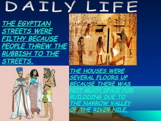 THE EGYPTIAN
STREETS WERE
FILTHY BECAUSE
PEOPLE THREW THE
RUBBISH TO THE
STREETS.
                   THE HOUSES WERE
                   SEVERAL FLOORS UP
                   BECAUSE THERE WAS
                   NOT MUCH SPACE FOR
                   BUILDDING DUE TO
                   THE NARROW VALLEY
                   OF THE RIVER NILE.
 