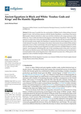 religions
Article
Ancient Egyptians in Black and White: ‘Exodus: Gods and
Kings’ and the Hamitic Hypothesis
Justin Michael Reed


Citation: Reed, Justin Michael. 2021.
Ancient Egyptians in Black and
White: ‘Exodus: Gods and Kings’ and
the Hamitic Hypothesis. Religions 12:
712. https://doi.org/10.3390/
rel12090712
Academic Editor: Joel Baden
Received: 16 July 2021
Accepted: 25 August 2021
Published: 2 September 2021
Publisher’s Note: MDPI stays neutral
with regard to jurisdictional claims in
published maps and institutional affil-
iations.
Copyright: © 2021 by the author.
Licensee MDPI, Basel, Switzerland.
This article is an open access article
distributed under the terms and
conditions of the Creative Commons
Attribution (CC BY) license (https://
creativecommons.org/licenses/by/
4.0/).
Department of Biblical Studies, Louisville Presbyterian Theological Seminary, Louisville, KY 40205, USA;
jreed@lpts.edu
Abstract: In this essay, I consider how the racial politics of Ridley Scott’s whitewashing of ancient
Egypt in Exodus: Gods and Kings intersects with the Hamitic Hypothesis, a racial theory that asserts
Black people’s inherent inferiority to other races and that civilization is the unique possession of the
White race. First, I outline the historical development of the Hamitic Hypothesis. Then, I highlight
instances in which some of the most respected White intellectuals from the late-seventeenth through
the mid-twentieth century deploy the hypothesis in assertions that the ancient Egyptians were a race
of dark-skinned Caucasians. By focusing on this detail, I demonstrate that prominent White scholars’
arguments in favor of their racial kinship with ancient Egyptians were frequently burdened with the
insecure admission that these ancient Egyptian Caucasians sometimes resembled Negroes in certain
respects—most frequently noted being skin color. In the concluding section of this essay, I use Scott’s
film to point out that the success of the Hamitic Hypothesis in its racial discourse has transformed a
racial perception of the ancient Egyptian from a dark-skinned Caucasian into a White person with
appearance akin to Northern European White people.
Keywords: Ham; Hamite; Egyptian; Caucasian; race; Genesis 9; Ridley Scott; Charles Copher; Samuel
George Morton; James Henry Breasted
1. Introduction
Every so often, Hollywood puts together another costly, mythic-historical epic to
dazzle viewers.1 During the twenty-first century, the commercial success of some films
within this broader genre has contributed to Hollywood funding a number of popular
productions specifically based upon the Bible,2 ancient Egypt,3 or both4 (Elliott 2014;
Burnette-Bletsch and Morgan 2017, pp. 1–2). Whenever I learn about a forthcoming film on
the Bible or ancient Egypt, my initial desire is to interrogate the ways in which the casting
intersects with a history of racializing discourses and their consequences in the United
States. (Of course, if I eventually watch the film, then the plot, costume, framing, and
more deserve critique as well). While I was researching the reception history of Noah’s
curse (Genesis 9:18–29) in order to situate Darren Aronofsky’s Noah (2014) within a broader
history of racialized depictions of Ham (Reed 2017), a friend turned my attention toward
another film—a potentially more controversial example of racist biblical reception—being
released in the same year: Ridley Scott’s Exodus: Gods and Kings (2014).
Prior to its release, Scott’s film was frequently criticized for its continuation in a long
history of Hollywood portraying ancient Egypt in the image of White5 people. When
confronted about his decisions and alerted to threats of the movie being boycotted, Scott
provided some questionable responses. In one of his most quoted and criticized answers,
Scott says, “I can’t mount a film of this budget [ . . . ] and say my lead actor is Mohammad
so-and-so from such-and-such” (Foundas 2014). In another statement, Scott speaks with
much more tact: “Egypt was—as it is now—a confluence of cultures, as a result of being a
crossroads geographically between Africa, the Middle East, and Europe. We cast major
actors from different ethnicities to reflect this diversity of culture, from Iranians to Spaniards
Religions 2021, 12, 712. https://doi.org/10.3390/rel12090712 https://www.mdpi.com/journal/religions
 