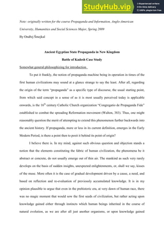 Šmejkal 1
Note: originally written for the course Propaganda and Information, Anglo-American
University, Humanities and Social Sciences Major, Spring 2009
By Ondřej Šmejkal
Ancient Egyptian State Propaganda in New Kingdom
Battle of Kadesh Case Study
Somewhat general philosophizing for introduction
To put it frankly, the notion of propaganda machine being in operation in times of the
first human civilizations may sound at a glance strange to say the least. After all, regarding
the origin of the term “propaganda” as a specific type of discourse, the usual starting point,
from which said concept in a sense of as it is most usually perceived today is applicable
onwards, is the 16th
century Catholic Church organization “Congregatio de Propaganda Fide”
established to combat the spreading Reformation movement (Walton, 383). Thus, one might
reasonably question the merit of attempting to extend this phenomenon further backwards into
the ancient history. If propaganda, more or less in its current definition, emerges in the Early
Modern Period, is there a point then to posit it behind its point of origin?
I believe there is. In my mind, against such obvious question and objection stands a
notion that the elements constituting the fabric of human civilization, the phenomena be it
abstract or concrete, do not usually emerge out of thin air. The mankind as such very rarely
develops on the basis of sudden insights, unexpected enlightenments, or, shall we say, kisses
of the muse. More often it is the case of gradual development driven by a cause, a need, and
based on reflection and re-evaluation of previously accumulated knowledge. It is in my
opinion plausible to argue that even in the prehistoric era, at very dawn of human race, there
was no magic moment that would sow the first seeds of civilization, but rather acting upon
knowledge gained either through instincts which human beings inherited in the course of
natural evolution, as we are after all just another organisms, or upon knowledge gained
 
