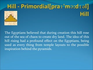 The Egyptians believed that during creation this hill rose
out of the sea of chaos to create dry land. The idea of this
hill rising had a profound effect on the Egyptians, being
used as every thing from temple layouts to the possible
inspiration behind the pyramids.
 
