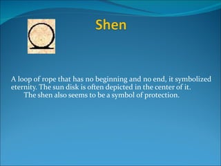 A loop of rope that has no beginning and no end, it symbolized
eternity. The sun disk is often depicted in the center of it.
    The shen also seems to be a symbol of protection.
 