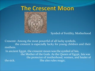 Symbol of Fertility, Motherhood

Crescent- Among the most powerful of all lucky symbols,
          the crescent is especially lucky for young children and their
mothers.
 In ancient Egypt, the crescent moon was the symbol of Isis,
               the Mother of the Gods. As the Queen of Egypt, Isis was
                   the protector of motherhood, women, and healer of
the sick.                     She also rules magic.
 