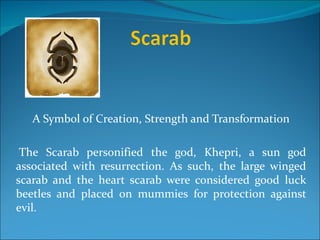 A Symbol of Creation, Strength and Transformation

 The Scarab personified the god, Khepri, a sun god
associated with resurrection. As such, the large winged
scarab and the heart scarab were considered good luck
beetles and placed on mummies for protection against
evil.
 