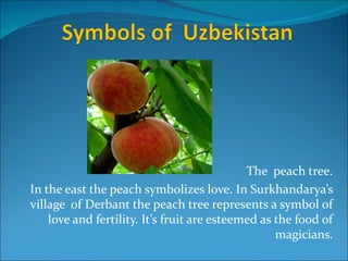 The peach tree.
In the east the peach symbolizes love. In Surkhandarya’s
village of Derbant the peach tree represents a symbol of
    love and fertility. It’s fruit are esteemed as the food of
                                                   magicians.
 