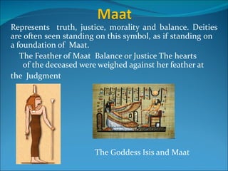 Represents truth, justice, morality and balance. Deities
are often seen standing on this symbol, as if standing on
a foundation of Maat.
   The Feather of Maat Balance or Justice The hearts
    of the deceased were weighed against her feather at
the Judgment




                       The Goddess Isis and Maat
 
