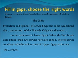 Opens, creation, time, foundation, morality, appeared, divine,
 double
                           The Cobra

Protection and Symbol of Lower Egypt the cobra symbolized
the ... protection of the Pharaoh. Originally the cobra …
      on the red crown of Lower Egypt. When the Two Lands
were united; their two crowns were also united. The red crown
combined with the white crown of Upper Egypt to become

the … crown.
 