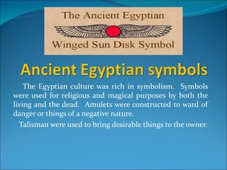 The Egyptian culture was rich in symbolism. Symbols
were used for religious and magical purposes by both the
living and the dead. Amulets were constructed to ward of
danger or things of a negative nature.
  Talisman were used to bring desirable things to the owner.
 