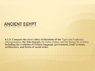 ANCIENT EGYPT
6-1.3: Compare the river valley civilizations of the Tigris and Euphrates
(Mesopotamia), the Nile (Egypt), the Indus (India), and the Huang He (China),
including the evolution of written language, government, trade systems,
architecture, and forms of social order.
 