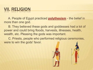 VII. RELIGION
A. People of Egypt practiced polythesism - the belief in
more than one god.
B. They believed these gods and goddesses had a lot of
power and could bring floods, harvests, illnesses, health,
wealth, etc. Pleasing the gods was important.
C. Priests, people who performed religious ceremonies,
were to win the gods' favor.
 