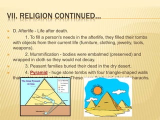 VII. RELIGION CONTINUED…
 D. Afterlife - Life after death.
 1. To fill a person's needs in the afterlife, they filled their tombs
with objects from their current life (furniture, clothing, jewelry, tools,
weapons).
 2. Mummification - bodies were embalmed (preserved) and
wrapped in cloth so they would not decay.
 3. Peasant families buried their dead in the dry desert.
 4. Pyramid - huge stone tombs with four triangle-shaped walls
that met in a point at the top. These were the burial sites of pharaohs.
 