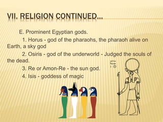 VII. RELIGION CONTINUED…
E. Prominent Egyptian gods.
1. Horus - god of the pharaohs, the pharaoh alive on
Earth, a sky god
2. Osiris - god of the underworld - Judged the souls of
the dead.
3. Re or Amon-Re - the sun god.
4. Isis - goddess of magic
 