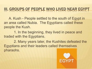 III. GROUPS OF PEOPLE WHO LIVED NEAR EGYPT
A. Kush - People settled to the south of Egypt in
an area called Nubia. The Egyptians called these
people the Kush.
1. In the beginning, they lived in peace and
traded with the Egyptians.
2. Many years later, the Kushites defeated the
Egyptians and their leaders called themselves
pharaohs.
 