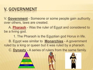 V. GOVERNMENT
V. Government - Someone or some people gain authority
over others, laws are created.
A. Pharaoh - Was the ruler of Egypt and considered to
be a living god.
1. The Pharaoh is the Egyptian god Horus in life.
B. Egypt was similar to Monarchies - A government
ruled by a king or queen but it was ruled by a pharaoh.
C. Dynasty - A series of rulers from the same family.
 