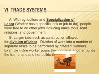 VI. TRADE SYSTEMS
A. With agriculture and Specialization of
Labor (Worker has a specific task or job to do), people
were free to do other jobs including make tools, lead
religions, and government.
B. Larger jobs such as construction allowed
for division of labor - Division of work into a number of
separate tasks to be performed by different workers.
Example - One worker pours the concrete, another builds
the frame, and another builds the roof.
 
