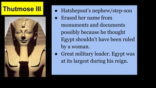 Thutmose III ● Hatshepsut’s nephew/step-son
● Erased her name from
monuments and documents
possibly because he thought
Egypt shouldn’t have been ruled
by a woman.
● Great military leader. Egypt was
at its largest during his reign.
 