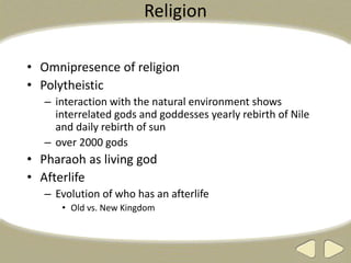 Religion
• Omnipresence of religion
• Polytheistic
– interaction with the natural environment shows
interrelated gods and goddesses yearly rebirth of Nile
and daily rebirth of sun
– over 2000 gods
• Pharaoh as living god
• Afterlife
– Evolution of who has an afterlife
• Old vs. New Kingdom
 