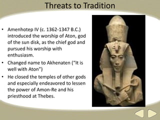 Threats to Tradition
• Amenhotep IV (c. 1362-1347 B.C.)
introduced the worship of Aton, god
of the sun disk, as the chief god and
pursued his worship with
enthusiasm.
• Changed name to Akhenaten (“It is
well with Aton”)
• He closed the temples of other gods
and especially endeavored to lessen
the power of Amon-Re and his
priesthood at Thebes.
 