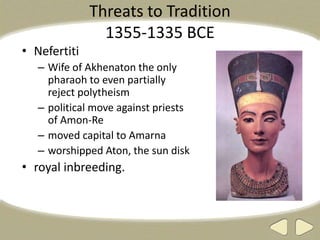Threats to Tradition
1355-1335 BCE
• Nefertiti
– Wife of Akhenaton the only
pharaoh to even partially
reject polytheism
– political move against priests
of Amon-Re
– moved capital to Amarna
– worshipped Aton, the sun disk
• royal inbreeding.
 