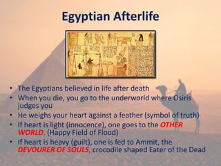 Egyptian Afterlife
• The Egyptians believed in life after death
• When you die, you go to the underworld where Osiris
judges you
• He weighs your heart against a feather (symbol of truth)
• If heart is light (innocence), one goes to the OTHER
WORLD, (Happy Field of Flood)
• If heart is heavy (guilt), one is fed to Ammit, the
DEVOURER OF SOULS, crocodile shaped Eater of the Dead
 