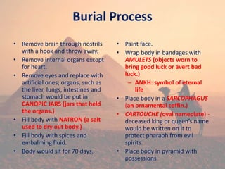 Burial Process
• Remove brain through nostrils
with a hook and throw away.
• Remove internal organs except
for heart.
• Remove eyes and replace with
artificial ones; organs, such as
the liver, lungs, intestines and
stomach would be put in
CANOPIC JARS (jars that held
the organs.)
• Fill body with NATRON (a salt
used to dry out body.)
• Fill body with spices and
embalming fluid.
• Body would sit for 70 days.
• Paint face.
• Wrap body in bandages with
AMULETS (objects worn to
bring good luck or avert bad
luck.)
– ANKH: symbol of eternal
life
• Place body in a SARCOPHAGUS
(an ornamental coffin.)
• CARTOUCHE (oval nameplate) -
deceased king or queen’s name
would be written on it to
protect pharaoh from evil
spirits.
• Place body in pyramid with
possessions.
 