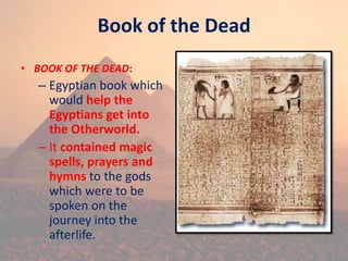 Book of the Dead
• BOOK OF THE DEAD:
– Egyptian book which
would help the
Egyptians get into
the Otherworld.
– It contained magic
spells, prayers and
hymns to the gods
which were to be
spoken on the
journey into the
afterlife.
 